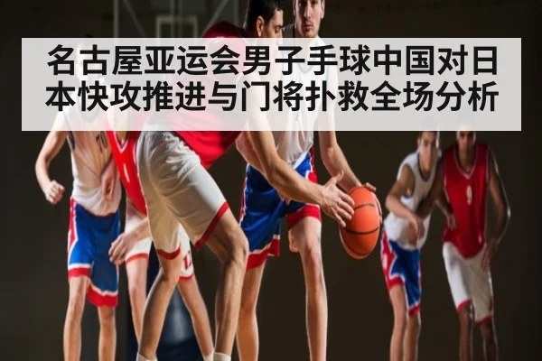 名古屋亚运会男子手球中国对日本快攻推进与门将扑救全场分析
