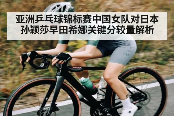 亚洲乒乓球锦标赛中国女队对日本 孙颖莎早田希娜关键分较量解析