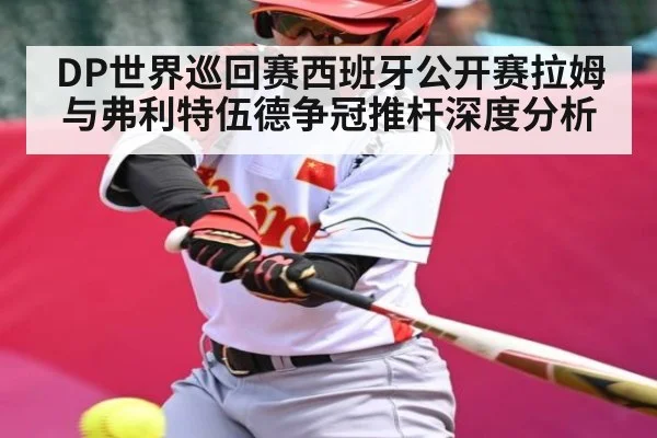 DP世界巡回赛西班牙公开赛拉姆与弗利特伍德争冠推杆深度分析